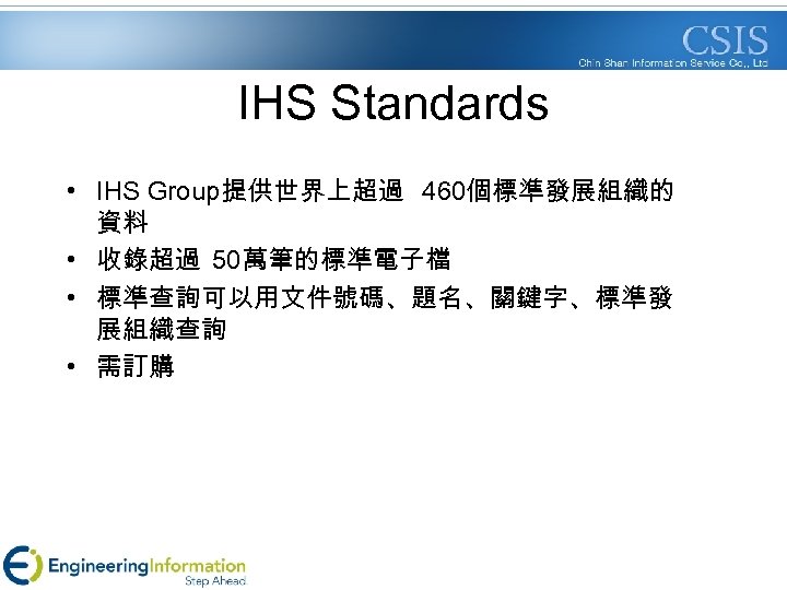 IHS Standards • IHS Group提供世界上超過 460個標準發展組織的 資料 • 收錄超過 50萬筆的標準電子檔 • 標準查詢可以用文件號碼、題名、關鍵字、標準發 展組織查詢 •