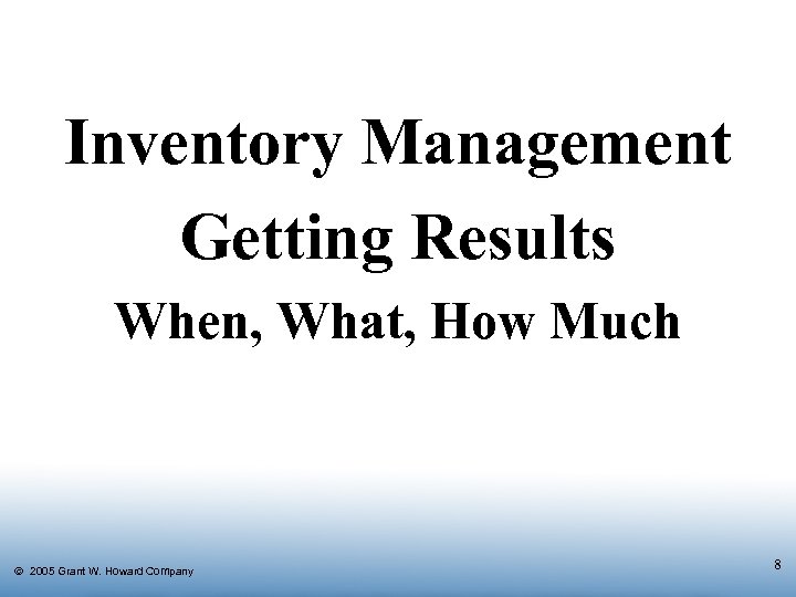 Inventory Management Getting Results When, What, How Much Ó 2005 Grant W. Howard Company