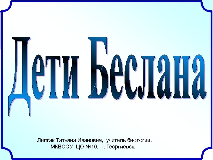Липтак Татьяна Ивановна, учитель биологии. МКВСОУ ЦО № 10, г. Георгиевск. 
