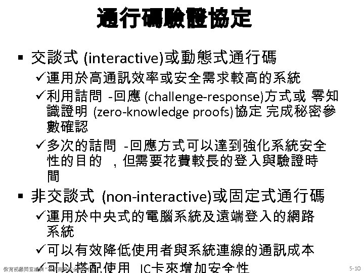 通行碼驗證協定 § 交談式 (interactive)或動態式通行碼 ü運用於高通訊效率或安全需求較高的系統 ü利用詰問 -回應 (challenge-response)方式或 零知 識證明 (zero-knowledge proofs)協定 完成秘密參 數確認