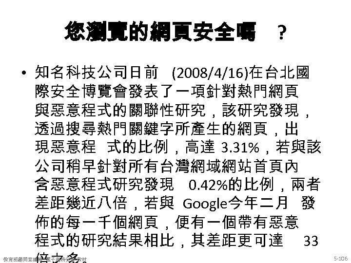 您瀏覽的網頁安全嗎 ? • 知名科技公司日前 (2008/4/16)在台北國 際安全博覽會發表了一項針對熱門網頁 與惡意程式的關聯性研究，該研究發現， 透過搜尋熱門關鍵字所產生的網頁，出 現惡意程 式的比例，高達 3. 31%，若與該 公司稍早針對所有台灣網域網站首頁內 含惡意程式研究發現