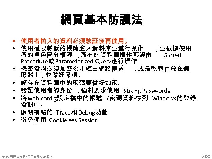 網頁基本防護法 • 使用者輸入的資料必須驗証後再使用。 • 使用權限較低的帳號登入資料庫並進行操作 , 並依據使用 者的角色區分權限 , 所有的資料庫操作都經由。 Stored Procedure或 Parameterized Query進行操作