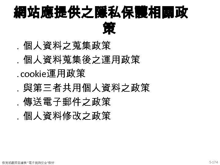 網站應提供之隱私保護相關政 策 ．個人資料之蒐集政策 ．個人資料蒐集後之運用政策 ． cookie運用政策 ．與第三者共用個人資料之政策 ．傳送電子郵件之政策 ．個人資料修改之政策 教育部顧問室編輯 “電子商務安全”教材 5 -174 