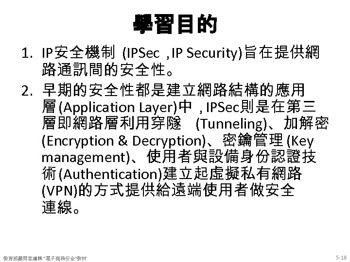 學習目的 1. IP安全機制 (IPSec， Security)旨在提供網 IP 路通訊間的安全性。 2. 早期的安全性都是建立網路結構的應用 層 (Application Layer)中，IPSec則是在第三 層即網路層利用穿隧 (Tunneling)、加解密