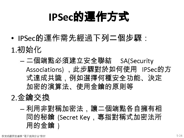 IPSec的運作方式 • IPSec的運作需先經過下列二個步驟： 1. 初始化 – 二個端點必須建立安全聯結 SA(Security Associations) ，此步驟對於如何使用 IPSec的方 式達成共識，例如選擇何種安全功能、決定 加密的演算法、使用金鑰的原則等 2.