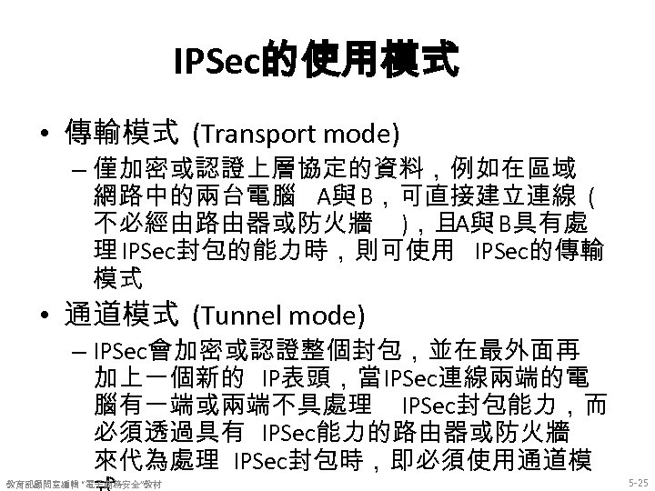 IPSec的使用模式 • 傳輸模式 (Transport mode) – 僅加密或認證上層協定的資料，例如在區域 網路中的兩台電腦 A與 B，可直接建立連線 ( 不必經由路由器或防火牆 )，且A與 B具有處