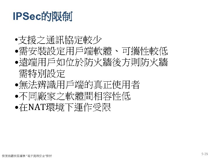 IPSec的限制 • 支援之通訊協定較少 • 需安裝設定用戶端軟體、可攜性較低 • 遠端用戶如位於防火牆後方則防火牆 需特別設定 • 無法辨識用戶端的真正使用者 • 不同廠家之軟體間相容性低 • 在NAT環境下運作受限
