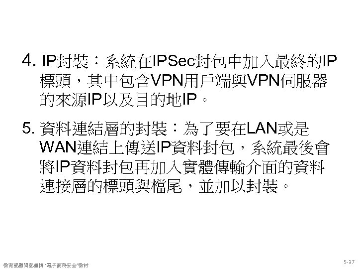 4. IP封裝：系統在IPSec封包中加入最終的IP 標頭，其中包含VPN用戶端與VPN伺服器 的來源IP以及目的地IP。 5. 資料連結層的封裝：為了要在LAN或是 WAN連結上傳送IP資料封包，系統最後會 將IP資料封包再加入實體傳輸介面的資料 連接層的標頭與檔尾，並加以封裝。 教育部顧問室編輯 “電子商務安全”教材 5 -37 