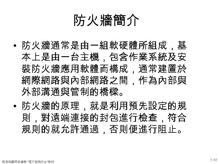 防火牆簡介 • 防火牆通常是由一組軟硬體所組成，基 本上是由一台主機，包含作業系統及安 裝防火牆應用軟體而構成，通常建置於 網際網路與內部網路之間，作為內部與 外部溝通與管制的橋樑。 • 防火牆的原理，就是利用預先設定的規 則，對遠端連接的封包進行檢查，符合 規則的就允許通過，否則便進行阻止。 教育部顧問室編輯 “電子商務安全”教材 5