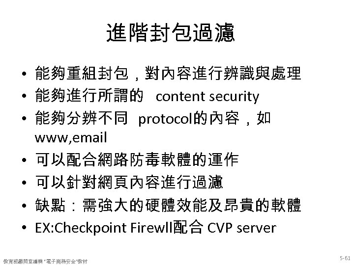 進階封包過濾 • 能夠重組封包，對內容進行辨識與處理 • 能夠進行所謂的 content security • 能夠分辨不同 protocol的內容，如 www, email • 可以配合網路防毒軟體的運作
