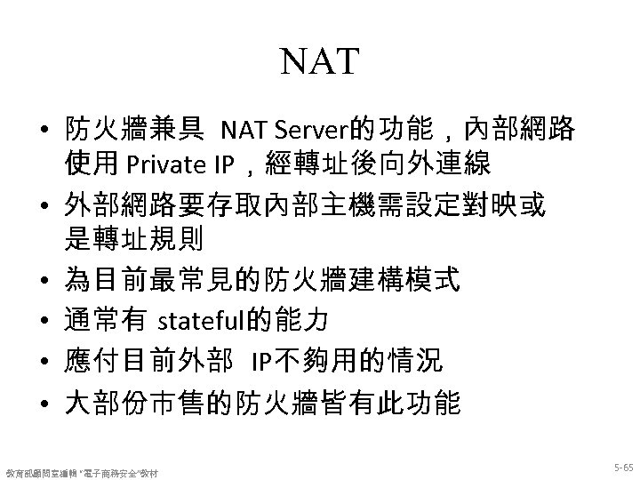 NAT • 防火牆兼具 NAT Server的功能，內部網路 使用 Private IP，經轉址後向外連線 • 外部網路要存取內部主機需設定對映或 是轉址規則 • 為目前最常見的防火牆建構模式 •