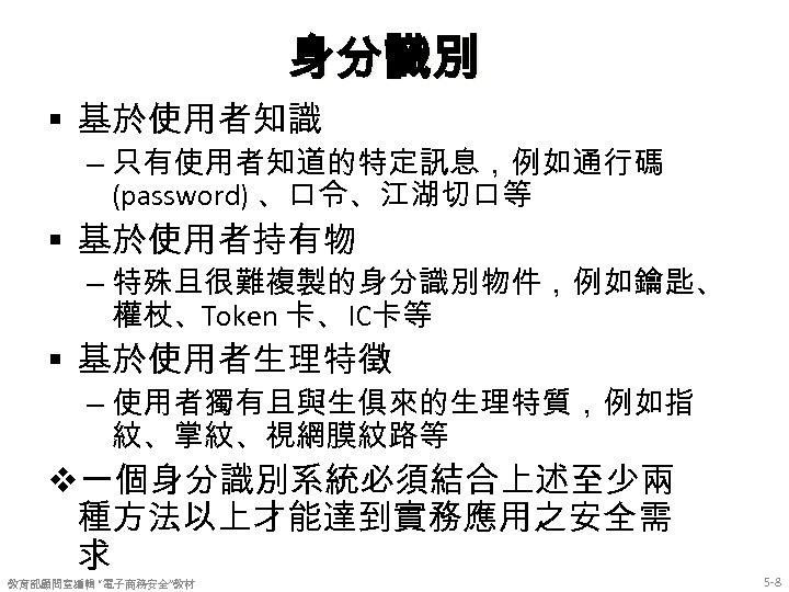 身分識別 § 基於使用者知識 – 只有使用者知道的特定訊息，例如通行碼 (password) 、口令、江湖切口等 § 基於使用者持有物 – 特殊且很難複製的身分識別物件，例如鑰匙、 權杖、Token 卡、 IC卡等