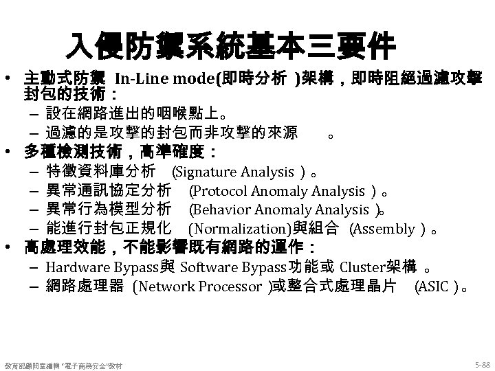 入侵防禦系統基本三要件 • 主動式防禦 In-Line mode(即時分析 )架構，即時阻絕過濾攻擊 封包的技術： – 設在網路進出的咽喉點上。 – 過濾的是攻擊的封包而非攻擊的來源 。 • 多種檢測技術，高準確度：
