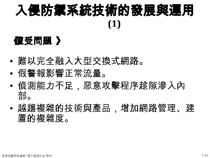 入侵防禦系統技術的發展與運用 (1) 《 遭受問題 》 • 難以完全融入大型交換式網路。 • 假警報影響正常流量。 • 偵測能力不足，惡意攻擊程序趁隙滲入內 部。 • 越趨複雜的技術與產品，增加網路管理、建