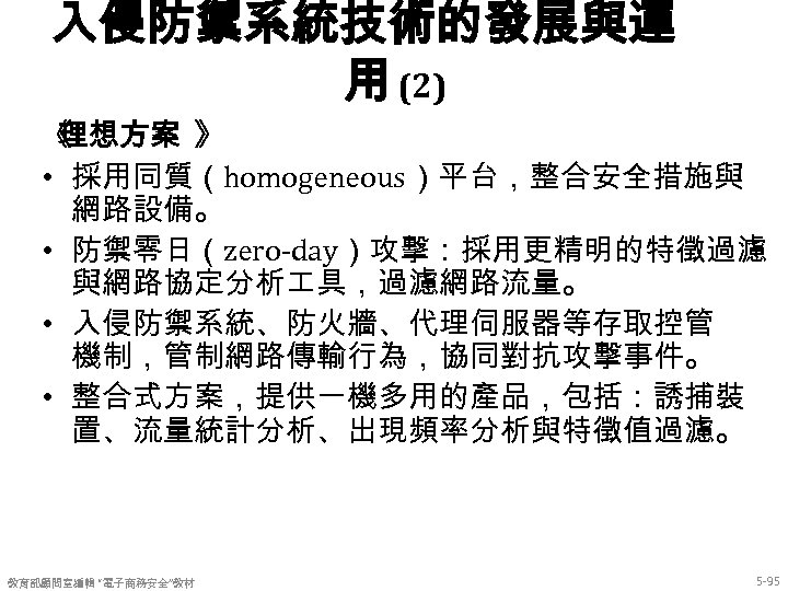 入侵防禦系統技術的發展與運 用 (2) 《 理想方案 》 • 採用同質（homogeneous）平台，整合安全措施與 網路設備。 • 防禦零日（zero-day）攻擊：採用更精明的特徵過濾 與網路協定分析 具，過濾網路流量。 •