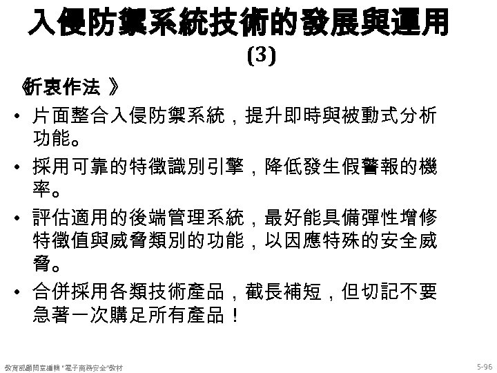 入侵防禦系統技術的發展與運用 (3) 《 折衷作法 》 • 片面整合入侵防禦系統，提升即時與被動式分析 功能。 • 採用可靠的特徵識別引擎，降低發生假警報的機 率。 • 評估適用的後端管理系統，最好能具備彈性增修 特徵值與威脅類別的功能，以因應特殊的安全威