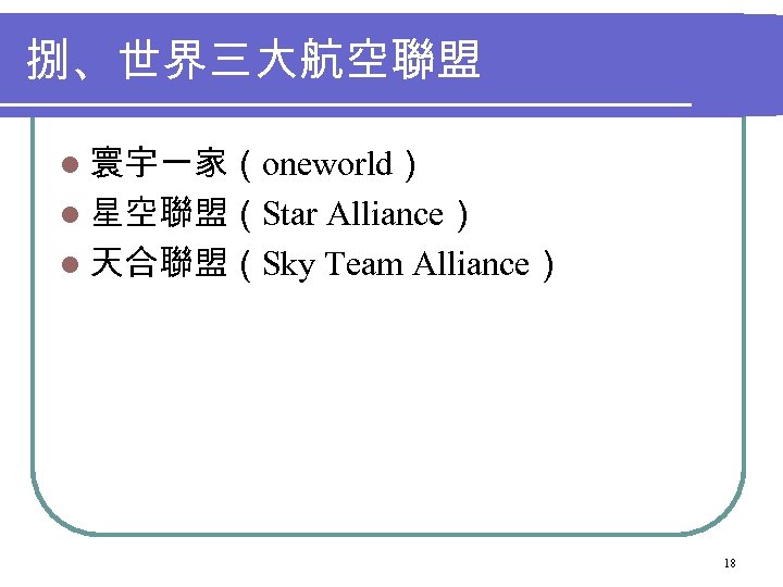 捌、世界三大航空聯盟 l 寰宇一家（oneworld） l 星空聯盟（Star Alliance） l 天合聯盟（Sky Team Alliance） 18 