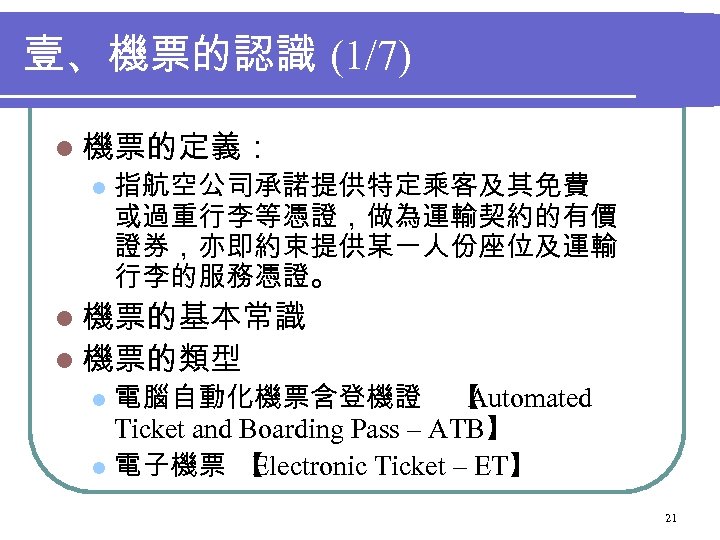 壹、機票的認識 (1/7) l 機票的定義： l 指航空公司承諾提供特定乘客及其免費 或過重行李等憑證，做為運輸契約的有價 證券，亦即約束提供某一人份座位及運輸 行李的服務憑證。 l 機票的基本常識 l 機票的類型 電腦自動化機票含登機證