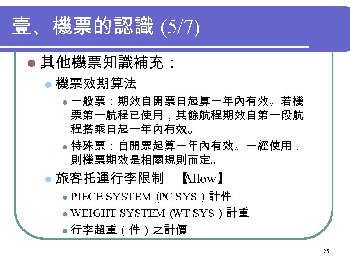 壹、機票的認識 (5/7) l 其他機票知識補充： l 機票效期算法 一般票：期效自開票日起算一年內有效。若機 票第一航程已使用，其餘航程期效自第一段航 程搭乘日起一年內有效。 l 特殊票：自開票起算一年內有效。一經使用， 則機票期效是相關規則而定。 l l