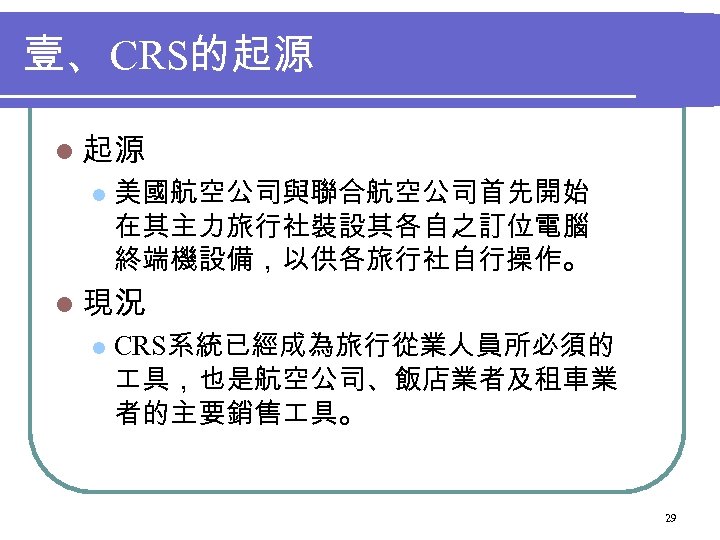 壹、 CRS的起源 l 美國航空公司與聯合航空公司首先開始 在其主力旅行社裝設其各自之訂位電腦 終端機設備，以供各旅行社自行操作。 l 現況 l CRS系統已經成為旅行從業人員所必須的 具，也是航空公司、飯店業者及租車業 者的主要銷售 具。 29