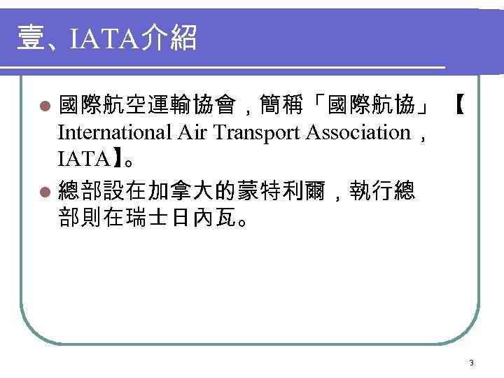 壹、IATA介紹 l 國際航空運輸協會，簡稱「國際航協」 【 International Air Transport Association， IATA】 。 l 總部設在加拿大的蒙特利爾，執行總 部則在瑞士日內瓦。 3