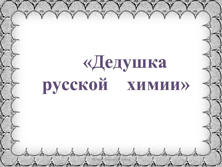  «Дедушка русской химии» Фокина Лидия Петровна 