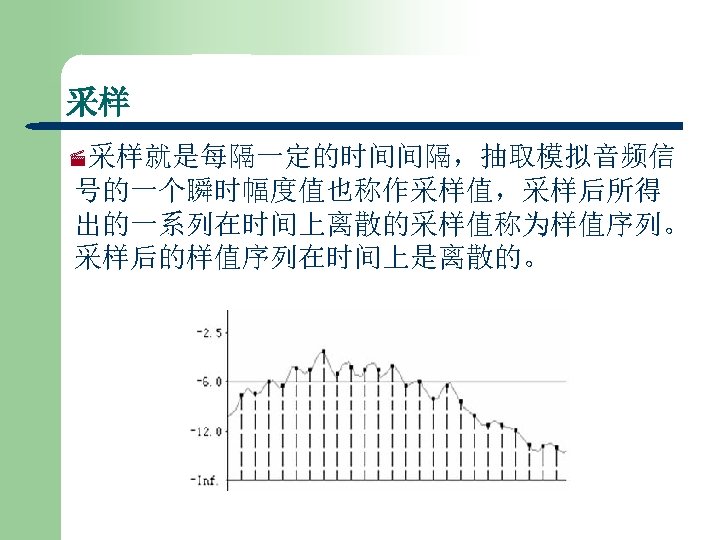 采样 ·采样就是每隔一定的时间间隔，抽取模拟音频信 号的一个瞬时幅度值也称作采样值，采样后所得 出的一系列在时间上离散的采样值称为样值序列。 采样后的样值序列在时间上是离散的。 