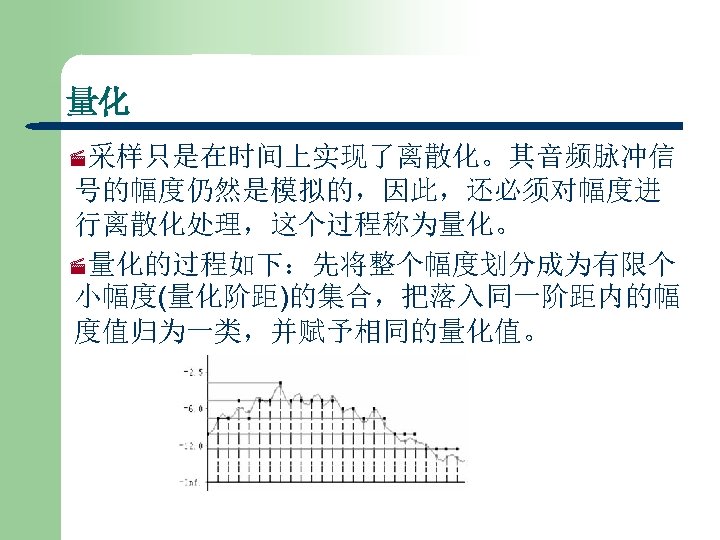 量化 ·采样只是在时间上实现了离散化。其音频脉冲信 号的幅度仍然是模拟的，因此，还必须对幅度进 行离散化处理，这个过程称为量化。 ·量化的过程如下：先将整个幅度划分成为有限个 小幅度(量化阶距)的集合，把落入同一阶距内的幅 度值归为一类，并赋予相同的量化值。 