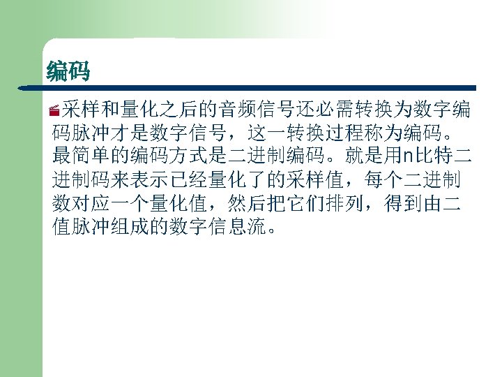 编码 ·采样和量化之后的音频信号还必需转换为数字编 码脉冲才是数字信号，这一转换过程称为编码。 最简单的编码方式是二进制编码。就是用n比特二 进制码来表示已经量化了的采样值，每个二进制 数对应一个量化值，然后把它们排列，得到由二 值脉冲组成的数字信息流。 