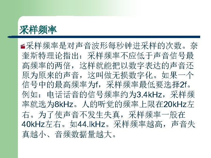 采样频率 ·采样频率是对声音波形每秒钟进采样的次数。奈 奎斯特理论指出：采样频率不应低于声音信号最 高频率的两倍，这样就能把以数字表达的声音还 原为原来的声音，这叫做无损数字化。如果一个 信号中的最高频率为f，采样频率最低要选择 2 f。 例如：电话话音的信号频率约为 3. 4 k. Hz，采样频 率就选为