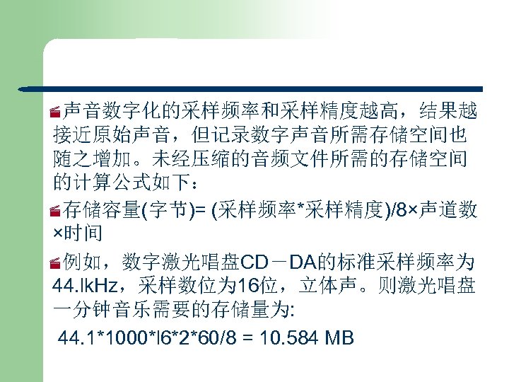 ·声音数字化的采样频率和采样精度越高，结果越 接近原始声音，但记录数字声音所需存储空间也 随之增加。未经压缩的音频文件所需的存储空间 的计算公式如下： ·存储容量(字节)= (采样频率*采样精度)/8×声道数 ×时间 ·例如，数字激光唱盘CD－DA的标准采样频率为 44. lk. Hz，采样数位为 16位，立体声。则激光唱盘 一分钟音乐需要的存储量为: 44.