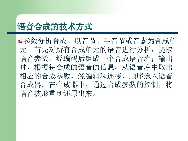 语音合成的技术方式 ·参数分析合成。以音节、半音节或音素为合成单 元。首先对所有合成单元的语音进行分析，提取 语音参数，经编码后组成一个合成语音库；输出 时，根据待合成的语音的信息，从语音库中取出 相应的合成参数，经编辑和连接，顺序送入语音 合成器。在合成器中，通过合成参数的控制，将 语音波形重新还原出来。 