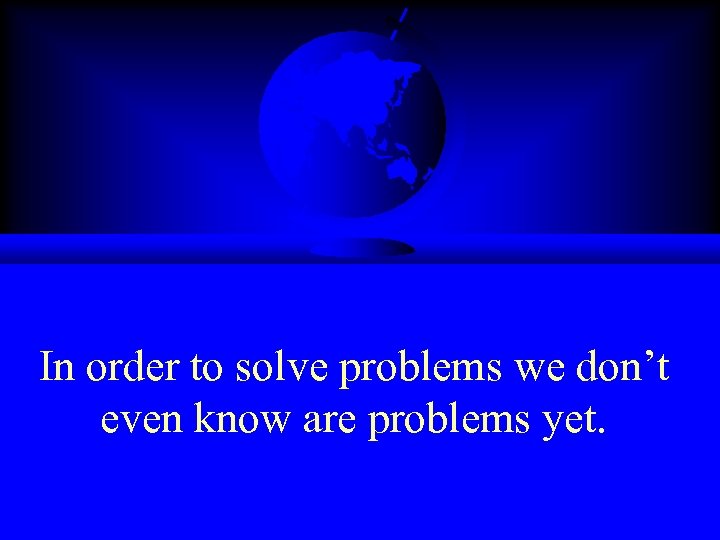 In order to solve problems we don’t even know are problems yet. 
