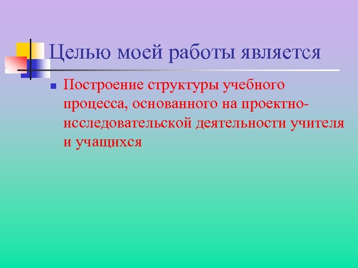 Целью моей работы является n Построение структуры учебного процесса, основанного на проектноисследовательской деятельности учителя