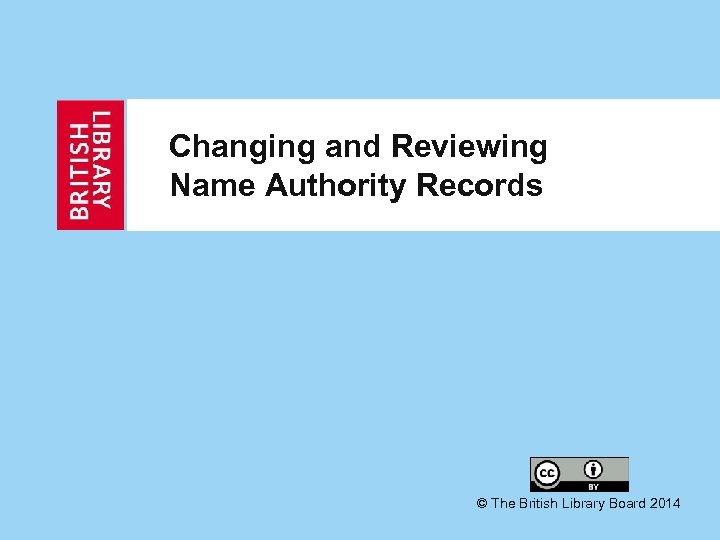 Changing and Reviewing Name Authority Records © The British Library Board 2014 