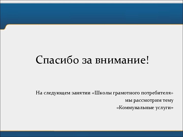 Спасибо за внимание! На следующем занятии «Школы грамотного потребителя» мы рассмотрим тему «Коммунальные услуги»