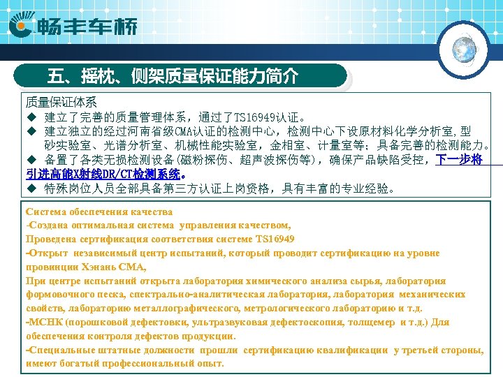 五、摇枕、侧架质量保证能力简介 质量保证体系 ◆ 建立了完善的质量管理体系，通过了TS 16949认证。 ◆ 建立独立的经过河南省级CMA认证的检测中心，检测中心下设原材料化学分析室, 型 砂实验室、光谱分析室、机械性能实验室，金相室、计量室等；具备完善的检测能力。 ◆ 备置了各类无损检测设备(磁粉探伤、超声波探伤等)，确保产品缺陷受控，下一步将 引进高能X射线DR/CT检测系统。 ◆ 特殊岗位人员全部具备第三方认证上岗资格，具有丰富的专业经验。