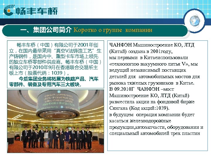 一、集团公司简介 Коротко о группе компании 畅丰车桥（中国）有限公司于2001年创 立，在国内最早采用“真空V法铸造 艺”生 产铸钢件，是国内中、重型卡车市场上领先 的独立车桥零部件供应商。畅丰车桥（中国） 有限公司于2010年 9月在香港联合交易所主 板上市（股票代码： 1039）。