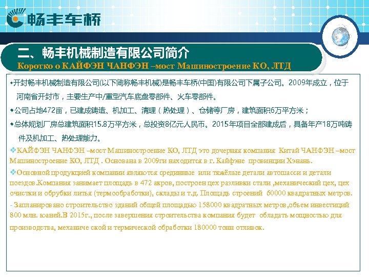 二、畅丰机械制造有限公司简介 Коротко о КАЙФЭН ЧАНФЭН –мост Машиностроение КО, ЛТД ◆开封畅丰机械制造有限公司(以下简称畅丰机械)是畅丰车桥(中国)有限公司下属子公司。2009年成立，位于 河南省开封市，主要生产中/重型汽车底盘零部件、火车零部件。 ◆公司占地 472亩，已建成铸造、机加 、清理（热处理）、仓储等厂房，建筑面积
