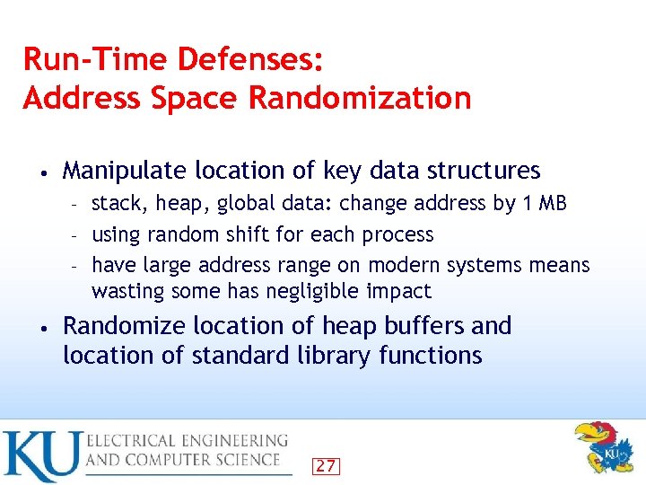 Run-Time Defenses: Address Space Randomization • Manipulate location of key data structures stack, heap,