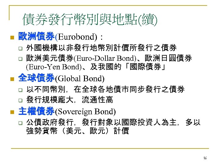債券發行幣別與地點(續) n 歐洲債券(Eurobond)： q q n 全球債券(Global Bond) q q n 外國機構以非發行地幣別計價所發行之債券 歐洲美元債券(Euro-Dollar Bond)、歐洲日圓債券