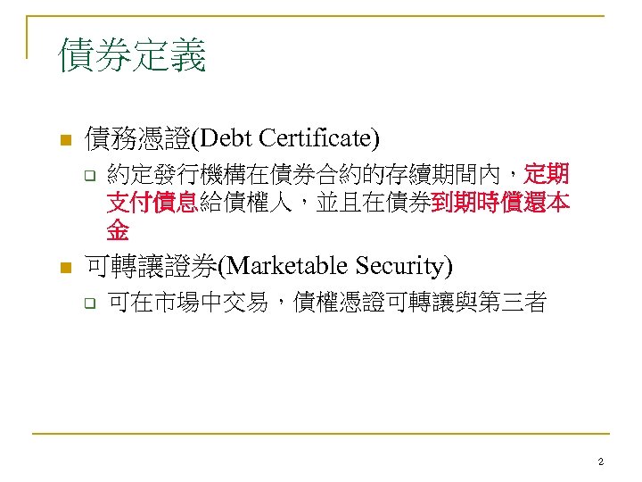 債券定義 n 債務憑證(Debt Certificate) q n 約定發行機構在債券合約的存續期間內，定期 支付債息給債權人，並且在債券到期時償還本 金 可轉讓證券(Marketable Security) q 可在市場中交易，債權憑證可轉讓與第三者 2