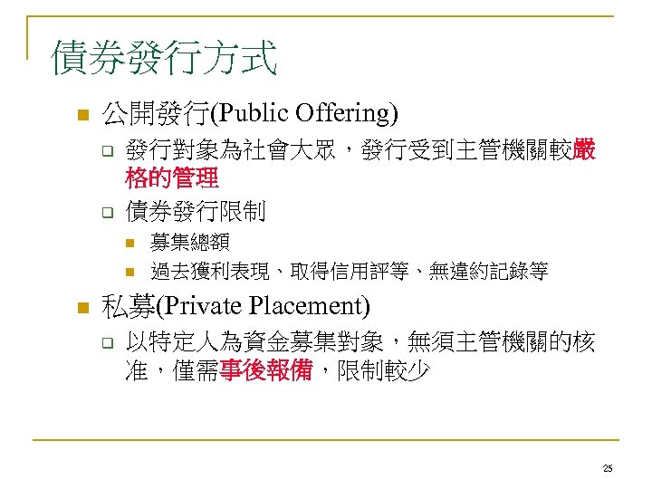 債券發行方式 n 公開發行(Public Offering) q q 發行對象為社會大眾，發行受到主管機關較嚴 格的管理 債券發行限制 n n n 募集總額 過去獲利表現、取得信用評等、無違約記錄等