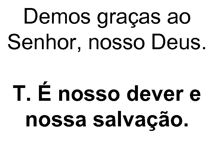 Demos graças ao Senhor, nosso Deus. T. É nosso dever e nossa salvação. 