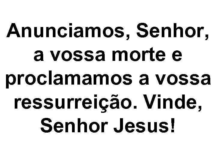 Anunciamos, Senhor, a vossa morte e proclamamos a vossa ressurreição. Vinde, Senhor Jesus! 