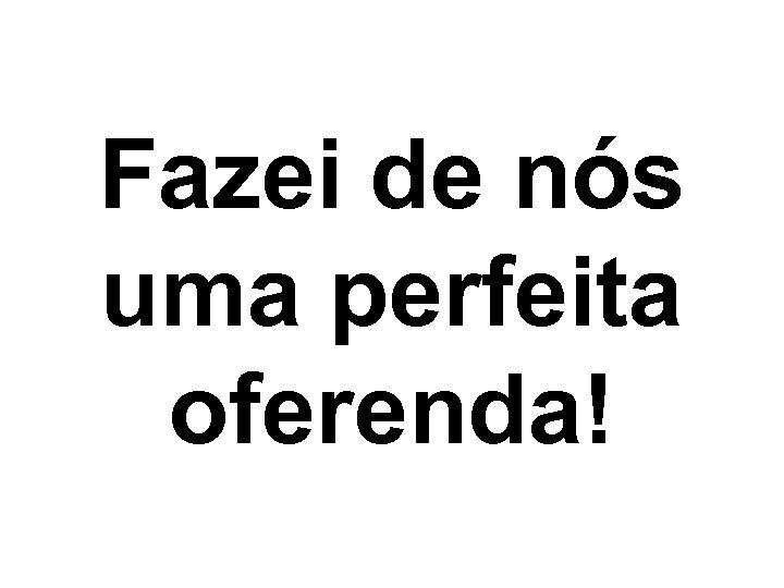Fazei de nós uma perfeita oferenda! 