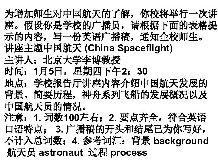 为增加师生对中国航天的了解，你校将举行一次讲 座。假设你是学校的广播员，请根据下面的表格提 示的内容，写一份英语广播稿，通知全校师生。 讲座主题中国航天 (China Spaceflight) 主讲人：北京大学李博教授 时间： 1月5日，星期四下午2： 30 地点：学校报告厅讲座内容介绍中国航天发展的 背景、简要历程，神舟系列飞船的发展概况以及 中国航天员的情况。 注意：