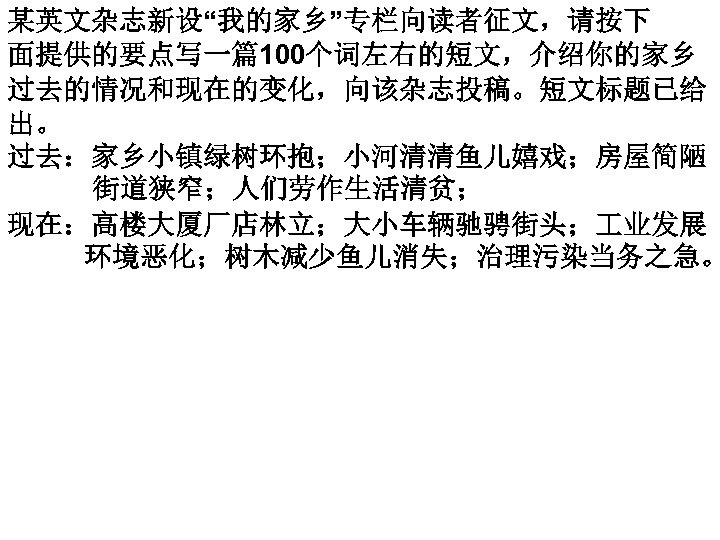 某英文杂志新设“我的家乡”专栏向读者征文，请按下 面提供的要点写一篇100个词左右的短文，介绍你的家乡 过去的情况和现在的变化，向该杂志投稿。短文标题已给 出。 过去：家乡小镇绿树环抱；小河清清鱼儿嬉戏；房屋简陋 街道狭窄；人们劳作生活清贫； 现在：高楼大厦厂店林立；大小车辆驰骋街头； 业发展 环境恶化；树木减少鱼儿消失；治理污染当务之急。 