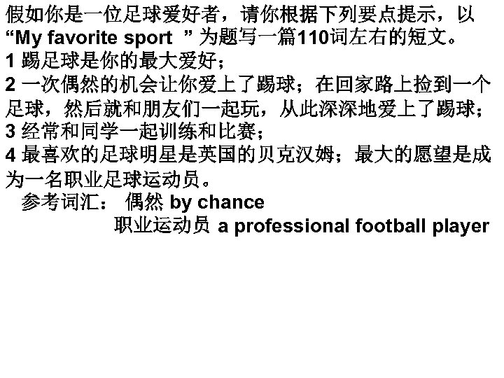 假如你是一位足球爱好者，请你根据下列要点提示，以 “My favorite sport ” 为题写一篇110词左右的短文。 1 踢足球是你的最大爱好； 2 一次偶然的机会让你爱上了踢球；在回家路上捡到一个 足球，然后就和朋友们一起玩，从此深深地爱上了踢球； 3 经常和同学一起训练和比赛； 4