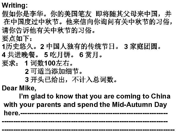 Writing: 假如你是李华。你的美国笔友 即将随其父母来中国，并 在中国度过中秋节。他来信向你询问有关中秋节的习俗， 请你告诉他有关中秋节的习俗。 要点如下： 1历史悠久。2 中国人独有的传统节日。 3 家庭团圆。 4 共进晚餐。 5 吃月饼。